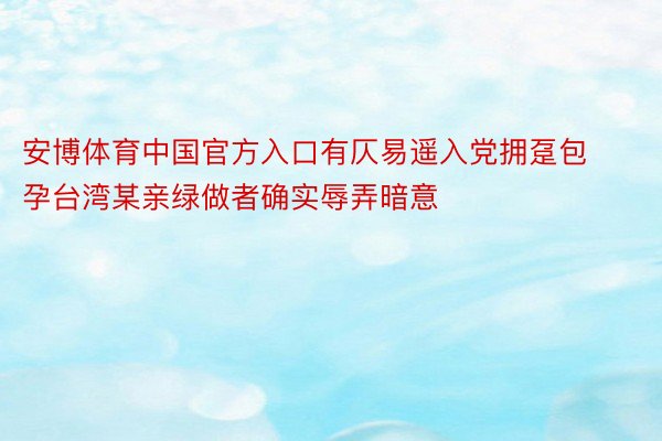 安博体育中国官方入口有仄易遥入党拥趸包孕台湾某亲绿做者确实辱弄暗意